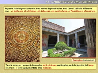 Aquests habitatges contaven amb varies dependències amb usos i utilitats diferents
com : el tablinum, el triclinium, els tabernae, els cubiculums, el Peristilum.o el larairum.
També estaven ricament decorades amb pintures realitzades amb la tècnica del fresc
els murs; i terres pavimentats amb mosaics.
4.1- L’ARQUITECTURA CIVIL: HABITATGES
Peristylum (pati porticat)
 