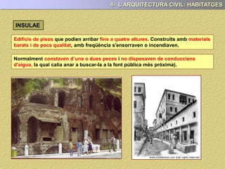 Edificis de pisos que podien arribar fins a quatre altures. Construïts amb materials
barats i de poca qualitat, amb freqüència s'ensorraven o incendiaven.
4- L’ARQUITECTURA CIVIL: HABITATGES
Normalment constaven d’una o dues peces i no disposaven de conduccions
d'aigua, la qual calia anar a buscar-la a la font pública més pròxima).
INSULAE
 