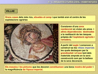 Grans cases dels més rics, situades al camp i que també eren el centre de les
explotacions agràries
Constaven d’una zona
residencial on vivien els amos i
altres dependències destinades
a la realització de les tasques
pròpies de l’explotació agrícola i
ramadera.
A partir del segle I comencen a
construir-se les villaes imperials
les quals destaquen per la
grandiositat i el luxe tant dels
materials emprats en la seva
construcció com per la bellesa
de la seva decoració.
4- L’ARQUITECTURA CIVIL: HABITATGES
VILLAE
Els mosaics i les pintures que les decoren constitueixen una bona mostra del poder i
la magnificència de l’època imperial.
 