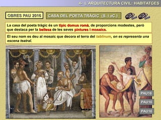 La casa del poeta tràgic és un típic domus romà, de proporcions modestes, però
que destaca per la bellesa de les seves pintures i mosaics.
4- L’ARQUITECTURA CIVIL: HABITATGES
El seu nom es deu al mosaic que decora el terra del tablinum, on es representa una
escena teatral.
PAU17
PAU17
PAU17
OBRES PAU 2017 CASA DEL POETA TRÀGIC (S. I aC.)
 