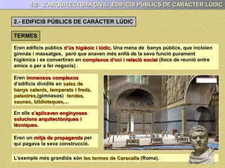 4.2- L’ARQUITECTURA CIVIL: EDIFICIS PÚBLICS DE CARÀCTER LÚDIC
2.- EDIFICIS PÚBLICS DE CARÀCTER LÚDIC
TERMES
Eren edificis públics d’ús higiènic i lúdic. Una mena de banys públics, que incloïen
gimnàs i massatges, però que anaven més enllà de la seva funció purament
higiènica i es convertiren en complexos d’oci i relació social (llocs de reunió entre
amics o per a fer negocis) .
Eren immensos complexos
d’edificis dividits en sales de
banys calents, temperats i freds,
palestres,(gimnasos) tendes,
saunes, biblioteques,...
En ells s’aplicaven enginyoses
solucions arquitectòniques i
tècniques.
Eren un mitjà de propaganda per
qui pagava la seva construcció.
L’exemple més grandiós són les termes de Caracalla (Roma).
 