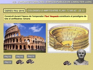 4.2- L’ARQUITECTURA CIVIL: EDIFICIS PÚBLICS DE CARÀCTER LÚDIC
OBRES PAU 2017 COLOSSEU O AMFITEATRE FLAVI 72-80 dC (S. I )
Construït durant l’època de l’emperador Flavi Vespasià constitueix el paradigma de
tots el amfiteatres romans
PAU17 PAU17 PAU17
PAU17
 