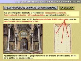 4.3- L’ARQUITECTURA CIVIL: EDIFICIS PÚBLICS ADMINISTRATIUS
3.- EDIFICIS PÚBLICS DE CARÀCTER ADMNISTRATIU LA BASÍLICA
Era un edifici públic destinat a la realització de transaccions comercials,
l’administració de justícia i altres actes públics, normalment ubicat al forum
Arquitectònicament és un edifici de planta rectangular, dividit en tres naus cobertes
amb volta de canó i mitja cúpula al fons.
Aquest model d'edifici serà el que posteriorment els cristians prendran com a model
per a realitzar les seves esglésies.
 