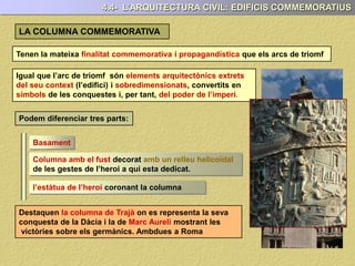 Tenen la mateixa finalitat commemorativa i propagandística que els arcs de triomf
Igual que l’arc de triomf són elements arquitectònics extrets
del seu context (l’edifici) i sobredimensionats, convertits en
símbols de les conquestes i, per tant, del poder de l’imperi.
Podem diferenciar tres parts:
Basament
Columna amb el fust decorat amb un relleu helicoïdal
de les gestes de l’heroi a qui esta dedicat.
l’estàtua de l’heroi coronant la columna
Destaquen la columna de Trajà on es representa la seva
conquesta de la Dàcia i la de Marc Aureli mostrant les
victòries sobre els germànics. Ambdues a Roma
4.4- L’ARQUITECTURA CIVIL: EDIFICIS COMMEMORATIUS
LA COLUMNA COMMEMORATIVA
 