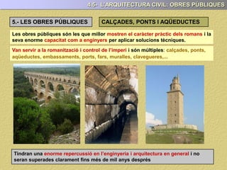Les obres públiques són les que millor mostren el caràcter pràctic dels romans i la
seva enorme capacitat com a enginyers per aplicar solucions tècniques.
Van servir a la romanització i control de l’imperi i són múltiples: calçades, ponts,
aqüeductes, embassaments, ports, fars, muralles, clavegueres,...
Tindran una enorme repercussió en l’enginyeria i arquitectura en general i no
seran superades clarament fins més de mil anys després
4.5- L’ARQUITECTURA CIVIL: OBRES PÚBLIQUES
5.- LES OBRES PÚBLIQUES CALÇADES, PONTS I AQÜEDUCTES
 