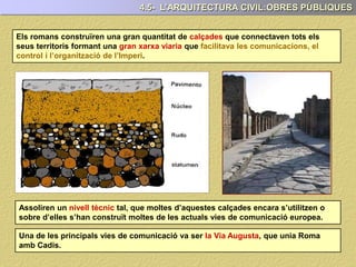 Els romans construïren una gran quantitat de calçades que connectaven tots els
seus territoris formant una gran xarxa viaria que facilitava les comunicacions, el
control i l’organització de l’Imperi.
4.5- L’ARQUITECTURA CIVIL:OBRES PÚBLIQUES
Assoliren un nivell tècnic tal, que moltes d’aquestes calçades encara s’utilitzen o
sobre d’elles s’han construït moltes de les actuals vies de comunicació europea.
Una de les principals vies de comunicació va ser la Via Augusta, que unia Roma
amb Cadis.
 