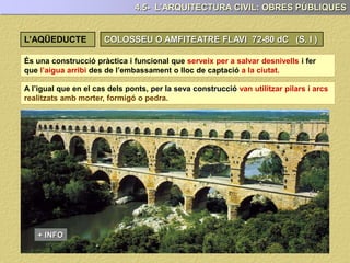 4.5- L’ARQUITECTURA CIVIL: OBRES PÚBLIQUES
L’AQÜEDUCTE
És una construcció pràctica i funcional que serveix per a salvar desnivells i fer
que l’aigua arribi des de l’embassament o lloc de captació a la ciutat.
A l’igual que en el cas dels ponts, per la seva construcció van utilitzar pilars i arcs
realitzats amb morter, formigó o pedra.
+ INFO
 