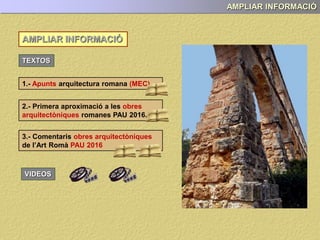 AMPLIAR INFORMACIÓ
AMPLIAR INFORMACIÓ
TEXTOS
1.- Apunts arquitectura romana (MEC)
2.- Primera aproximació a les obres
arquitectòniques romanes PAU 2017.
VIDEOS
3.- Comentaris obres arquitectòniques
de l’Art Romà PAU 2017
 