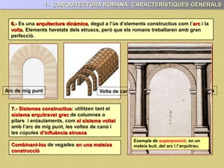 7.- Sistemes constructius: utilitzen tant el
sistema arquitravat grec de columnes o
pilars i entaulaments, com el sistema voltat
amb l’arc de mig punt, les voltes de canó i
les cúpules d’influència etrusca
Volta de canó Volta d’arestaArc de mig punt
6.- Es una arquitectura dinàmica, degut a l’ús d’elements constructius com l’arc i la
volta. Elements heretats dels etruscs, però que els romans treballaren amb gran
perfecció.
1- L’ARQUITECTURA ROMANA: CARACTERÍSTIQUES GENERALS
Combinant-los de vegades en una mateixa
construcció
Exemple de superposició, en un
mateix buit, del arc i l’arquitrau.
 