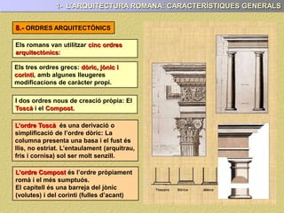 Els romans van utilitzar cinc ordres
arquitectònics:
8.- ORDRES ARQUITECTÒNICS
1- L’ARQUITECTURA ROMANA: CARACTERÍSTIQUES GENERALS
Els tres ordres grecs: dòric, jònic i
corinti, amb algunes lleugeres
modificacions de caràcter propi.
I dos ordres nous de creació pròpia: El
Toscà i el Compost.
L’ordre Toscà és una derivació o
simplificació de l’ordre dòric: La
columna presenta una basa i el fust és
llis, no estriat. L’entaulament (arquitrau,
fris i cornisa) sol ser molt senzill.
L’ordre Compost és l’ordre pròpiament
romà i el més sumptuós.
El capitell és una barreja del jònic
(volutes) i del corinti (fulles d’acant)
 