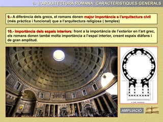 10.- Importància dels espais interiors: front a la importància de l’exterior en l’art grec,
els romans donen també molta importància a l’espai interior, creant espais diàfans i
de gran amplitud.
9.- A diferència dels grecs, el romans donen major importància a l’arquitectura civil
(més pràctica i funcional) que a l’arquitectura religiosa ( temples)
1- L’ARQUITECTURA ROMANA: CARACTERÍSTIQUES GENERALS
AMPLIACIÓ
 