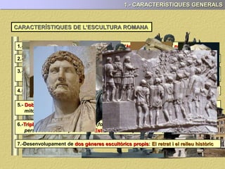 1.- CARACTERÍSTIQUES GENERALS
1.- L’escultura té una gran presència tant en l’àmbit públic com el privat
CARACTERÍSTIQUES DE L’ESCULTURA ROMANA
2.- En general, subordinada a l’arquitectura ( ornamentació d’edificis o monuments)
3.- Materials i tècniques: Els mateixos que els grecs: la pedra, el marbre (talla) i
el bronze (tècnica de la cera perduda)
4.- És una escultura marcadament realista, (retrat, escenes quotidianes i bèl·liques)
5.- Doble influència: etrusca (el realisme) i grega (còpia d’obres, mateixos temes,
mitològics, al·legories, certa idealització dels retrats, relleus narratius...)
6.-Triple funció: Propagandística (fonamentalment) Commemorativa (recordar
persones i fets importants) i Estética (la menys important)
7.-Desenvolupament de dos gèneres escultòrics propis: El retrat i el relleu històric
 