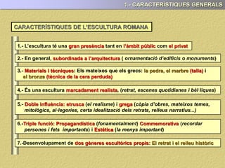 1.- CARACTERÍSTIQUES GENERALS
1.- L’escultura té una tant en com
2.- En general està (ornamentació d’edificis o monuments)
3.- : Els mateixos que els grecs: i
el bronze
4.- És una escultura marcadament , (retrat, escenes quotidianes i bèl·liques)
5.- (el realisme) i (còpia d’obres, mateixos temes,
mitològics, al·legories, certa idealització dels retrats, relleus narratius...)
6.- (principal (recordar persones i fets
importants) i a (la menys important)
7.-Desenvolupament de
CARACTERÍSTIQUES DE L’ESCULTURA ROMANA
 