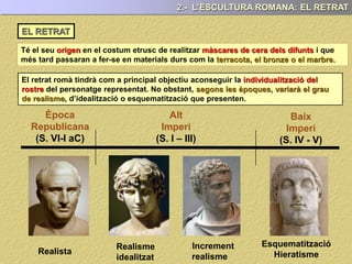 Té el seu en el costum etrusc de realitzar i que
més tard passaran a fer-se en materials durs com la .
2.- L’ESCULTURA ROMANA: EL RETRAT
EL RETRAT
El retrat romà tindrà com a principal objectiu aconseguir la individualització del
rostre del personatge representat.
El retrat cercarà no sols representar el trets físics que caracteritzen a cada individu,
sinó, que també intentarà mostrar el seu caràcter i psicologia.
El retrat, és potser, la més important de les aportacions que fan la cultura i l’art romà
en el camp de l’escultura.
 