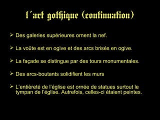 l´art gothique (continuation)
 Des galeries supérieures ornent la nef.
 La voûte est en ogive et des arcs brisés en ogive.
 La façade se distingue par des tours monumentales.
 Des arcs-boutants solidifient les murs
 L’entièreté de l’église est ornée de statues surtout le
tympan de l’église. Autrefois, celles-ci étaient peintes.
 