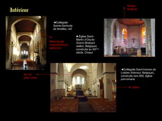 Intérieur
◄Collégiale
Sainte-Gertrude
de Nivelles, nef
►Église Saint-
Martin d’Orp-le-
Grand (Brabant
wallon, Belgique)
construite au XIIème
siècle. Chœur
◄Collégiale Saint-Ursmer de
Lobbes (Hainaut, Belgique),
construite vers 800, église
pré-romane
Arc en
plein cintre
Plafond plat
(caractéristique
wallonne)
piliers
Petites
fenêtres
 