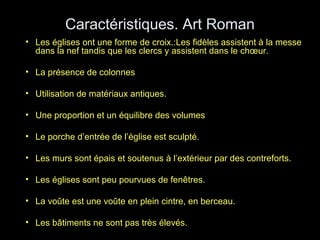 Caractéristiques. Art Roman
• Les églises ont une forme de croix.:Les fidèles assistent à la messe
dans la nef tandis que les clercs y assistent dans le chœur.
• La présence de colonnes
• Utilisation de matériaux antiques.
• Une proportion et un équilibre des volumes
• Le porche d’entrée de l’église est sculpté.
• Les murs sont épais et soutenus à l’extérieur par des contreforts.
• Les églises sont peu pourvues de fenêtres.
• La voûte est une voûte en plein cintre, en berceau.
• Les bâtiments ne sont pas très élevés.
 