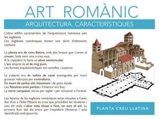 ART ROMÀNIC
ARQUITECTURA. CARACTERÍSTIQUES
P L A N TA C R E U L L AT I N A
L’altre ediﬁci característic de l’arquitectura romànica són
les esglèsies.
Les esglésies romàniques tenien una sèrie d’elements
comuns:
La planta era de creu llatina, amb dos braços que s’unien al
creuer. Solia tenir una o tres naus.
A la capçalera hi havia un absis semicircular.
L’arc emprat és el de mig punt.
Les formes arquitectòniques son senzilles i austeres.
La coberta era de voltes de canó sostingudes per murs
gruixuts reforçats per contraforts.
Els murs de pedra són massissos i de poca alçada.
Les ﬁnestres eren petites i l’interior era fosc.
La torre campanar servia per vigilar i per convocar a l’oració.
Les façanes de les esglésies romàniques estan situades a l’oest,
lloc d’on a l’Edat Mitjana es creia que procedien les tenebres i
tots els mals. L’altar està situat a l’est, on surt el sol. La
primera llum del dia entra per l’espitllera (ﬁnestra) i està
identiﬁcada amb Jesucrist.
 
