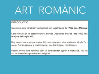 ART ROMÀNIC
INTRODUCCIÓ
Coneixem sota romànic l’estil artístic per excel·lència de l’Alta Edat Mitjana.
L’art romànic es va desenvolupar a Europa Occidental des de l’any 1000 ﬁns
mitjans del segle XIII.
Rep aquest nom perquè molts dels seus elements són semblants als de l’art
romà. A més, apareix al mateix temps que les llengües romàniques.
Podem deﬁnir l’art romànic com un estil feudal, agrari i monàstic. Fou un
art on la temàtica principal era religiosa.
 