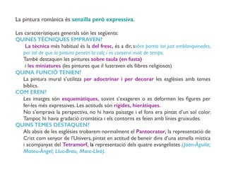 La pintura romànica és senzilla però expressiva.
Les característiques generals són les següents:
QUINES TÈCNIQUES EMPRAVEN?
La tècnica més habitual és la del fresc, és a dir, sobre parets tot just emblanquinades,
per tal de que la pintura penetri la calç i es conservi molt de temps.
També destaquen les pintures sobre taula (en fusta)
i les miniatures (les pintures que il·lustraven els llibres religiosos)
QUINA FUNCIÓ TENIEN?
La pintura mural s’utilitza per adoctrinar i per decorar les esglèsies amb temes
bíblics.
COM EREN?
Les imatges són esquemàtiques, sovint s’exageren o es deformen les ﬁgures per
fer-les més expressives. Les actituds són rígides, hieràtiques.
No s’emprava la perspectiva, no hi havia paisatge i el fons era pintat d’un sol color.
Tampoc hi havia gradació cromàtica i els contorns es feien amb línies gruixudes.
QUINS TEMES DESTAQUEN?
Als absis de les esglésies trobarem normalment el Pantocrator, la representació de
Crist com senyor de l’Univers, pintat en actitud de beneir dins d’una atmella mística
i acompanyat del Tetramorf, la representació dels quatre evangelistes (Joan-Àguila;
Mateu-Àngel; Lluc-Brau, Marc-Lleó).
 
