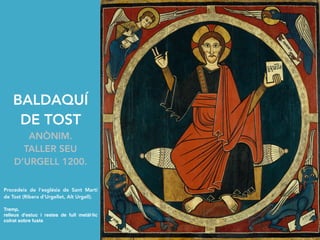 BALDAQUÍ
DE TOST
ANÒNIM.
TALLER SEU
D’URGELL 1200.
Procedeix de l'església de Sant Martí
de Tost (Ribera d'Urgellet, Alt Urgell).
Tremp,
relleus d'estuc i restes de full metàl·lic
colrat sobre fusta
 