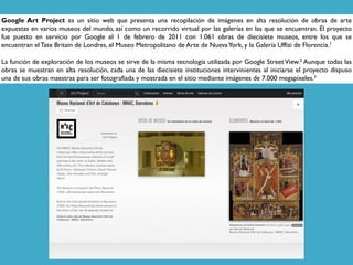 Google Art Project es un sitio web que presenta una recopilación de imágenes en alta resolución de obras de arte
expuestas en varios museos del mundo, así como un recorrido virtual por las galerías en las que se encuentran. El proyecto
fue puesto en servicio por Google el 1 de febrero de 2011 con 1.061 obras de diecisiete museos, entre los que se
encuentran el Tate Britain de Londres, el Museo Metropolitano de Arte de NuevaYork, y la Galería Uffizi de Florencia.1
La función de exploración de los museos se sirve de la misma tecnología utilizada por Google Street View.2 Aunque todas las
obras se muestran en alta resolución, cada una de las diecisiete instituciones intervinientes al iniciarse el proyecto dispuso
una de sus obras maestras para ser fotografiada y mostrada en el sitio mediante imágenes de 7.000 megapixeles.3
 