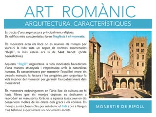 ART ROMÀNIC
ARQUITECTURA. CARACTERÍSTIQUES
Es tracta d’una arquitectura principalment religiosa.
Els ediﬁcis més característics foren l’esglèsia i el monestir.
Els monestirs eren els llocs on es reunien els monjos per
viure-hi la vida sota un seguit de normes anomenades
“Regla”, la més estesa era la de Sant Benet. (orde
benedictina)
Aquesta “Regla” organitzava la vida monàstica benedictina
d’una manera assenyada i respectuosa amb la naturalesa
humana. Es caracteritzava per mantenir l’equilibri entre els
treballs manuals, la lectura i les pregàries, per organitzar la
vida interior del monestir per garantir l’autoabastiment dels
monestirsd
Els monestirs esdevingueren en l’únic lloc de cultura, on hi
havia llibres que els monjos copistes es dedicaven a
reproduir en manuscrits. Gràcies a aquesta tasca, avui en dia
conservem moltes de les obres dels grecs i els romans. Els
monjos, a més, foren clau per mantenir el llatí com a llengua
d’ús habitual, especialment als documents escrits.
M O N E S T I R D E R I P O L L
 