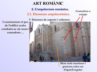 2. L’arquitectura romànica.  ART ROMÀNIC 2.1. Elements arquitectònics. I exteriorment el pes de l’edifici acaba conduint-se als murs i contraforts ... Contraforts o estreps Murs molt massissos i gruixuts; solen ser d’aparell regular Sistemes de suports i cobertes: 