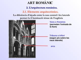 Vans o finestres (permeten l’entrada de la llum) 2. L’arquitectura romànica.  ART ROMÀNIC 2.1. Elements arquitectònics. La diferència d’alçada entre la nau central i les laterals permet la il·luminació tènue de l’església Tribuna o trifori (segon pis sobre les naus laterals) arcs 