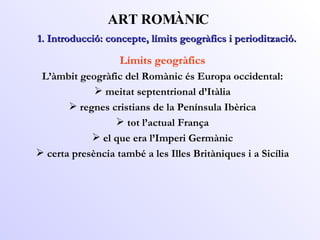 ART ROMÀNIC Límits geogràfics L’àmbit geogràfic del Romànic és Europa occidental: meitat septentrional d’Itàlia regnes cristians de la Península Ibèrica tot l’actual França el que era l’Imperi Germànic certa presència també a les Illes Britàniques i a Sicília 1. Introducció: concepte, límits geogràfics i periodització. 