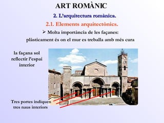 2. L’arquitectura romànica.  ART ROMÀNIC 2.1. Elements arquitectònics. la façana sol reflectir l’espai interior Tres portes indiquen tres naus interiors Molta importància de les façanes: plàsticament és on el mur es treballa amb més cura 