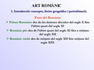 ART ROMÀNIC Parts del Romànic Primer Romànic : des de les darreres dècades del segle X fins l’últim quart del segle XI Romànic ple : des de l’últim quart del segle XI fins a mitjans del segle XII Romànic tardà : des de mitjans del segle XII fins mitjans del segle XIII. 1. Introducció: concepte, límits geogràfics i periodització. 