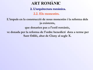 2. L’arquitectura romànica.  ART ROMÀNIC 2.2. Els monestirs. L'impuls en la construcció de nous monestirs i la reforma dels ja existents, que donarien pas a l'estil romànic, ve donada per la reforma de l'ordre benedictí  duta a terme per Sant Odiló, abat de Cluny al segle X. 