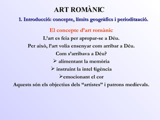 ART ROMÀNIC El concepte d’art romànic L’art es feia per apropar-se a Déu. Per això, l’art volia ensenyar com arribar a Déu. Com s’arribava a Déu? alimentant la memòria instruint la intel·ligència emocionant el cor Aquests són els objectius dels “artistes” i patrons medievals. 1. Introducció: concepte, límits geogràfics i periodització. 