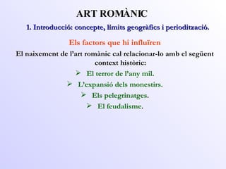 ART ROMÀNIC Els factors que hi influïren El naixement de l’art romànic cal relacionar-lo amb el següent context històric: El terror de l’any mil. L’expansió dels monestirs. Els pelegrinatges . El feudalisme . 1. Introducció: concepte, límits geogràfics i periodització. 