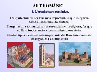 2. L’arquitectura romànica.  ART ROMÀNIC L’arquitectura va ser l’art més important, ja que integrava també l’escultura i la pintura. L’arquitectura romànica va ser essencialment religiosa, fet que no lleva importància a les manifestacions civils. Els dos tipus d’edificis més importants del Romànic varen ser les esglésies i els monestirs 