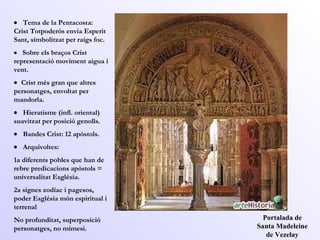 Portalada de Santa Madeleine de Vezelay      Tema de la Pentacosta: Crist Totpoderós envia Esperit Sant, simbolitzat per raigs foc.       Sobre els braços Crist representació moviment aigua i vent.      Crist més gran que altres personatges, envoltat per  mandorla.       Hieratisme (infl. oriental) suavitzat per posició genolls.       Bandes Crist: 12 apòstols.       Arquivoltes:  1a diferents pobles que han de rebre predicacions apòstols = universalitat Església. 2a signes zodíac i pagesos, poder Església món espiritual i terrenal No profunditat, superposició personatges, no mimesi.  
