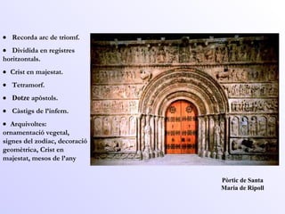 Pòrtic de Santa Maria de Ripoll      Recorda arc de triomf.       Dividida en registres horitzontals.      Crist en majestat.       Tetramorf.       Dotze  apòstols.       Càstigs de l’infern.      Arquivoltes: ornamentació vegetal, signes del zodíac, decoració geomètrica, Crist en majestat, mesos de l’any   