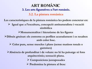 3. Les arts figuratives a l’art romànic. ART ROMÀNIC 3.2. La pintura romànica Les característiques de la pintura romànica les podem concretar en: Igual que a l’escultura, concepció antinaturalista i vocació simbòlica Monumentalitat i hieratisme de les figures  Dibuix gruixut: els contorns es perfilen acuradament i es resalten amb color fosc. Color purs, sense mescles i plans (sense matisos tonals o gammes) Absència de profunditat i de volum: no hi ha paisatge ni fons arquitectònic; sensació plana. Composicions juxtaposades Predomina la pintura al fresc 