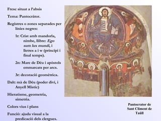 Pantocrator de Sant Climent de Taüll Fresc situat a l’absis  Tema: Pantocràtor.  Registres o zones separades per línies negres:  1r: Crist amb mandorla, nimbe, llibre:  Ego sum lux mundi , i lletres a i w (principi i final temps).  2n: Mare de Déu i apòstols emmarcats per arcs.  3r: decoració geomètrica.  Dalt: mà de Déu (poder diví, i Anyell Místic)  Hieratisme, geometria, simetria.  Colors vius i plans  Funció: ajuda visual a la predicació dels clergues.  
