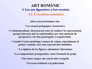 3. Les arts figuratives a l’art romànic. ART ROMÀNIC 3.1. L’escultura romànica Altres característiques són: La vocació pedagògica i instructiva L’antinaturalisme: desconnexió entre la realitat i la representació, perquè interessa més la espiritualitat, per això absència de perspectiva i de fons paisatgístic o arquitectònic I també l’escàs modelatge i manca de volum, especialment al primer romànic, així com expressivitat simbòlica La rigidesa de les figures, solemnitat i hieratisme Les composicions juxtaposades, sense formació de grups Els temes sempre són estrets dels evangelis El recurs habitual a la policromia 