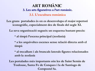 3. Les arts figuratives a l’art romànic. ART ROMÀNIC 3.1. L’escultura romànica Les grans  portalades és on es desenvolupa el major repertori iconogràfic, especialment des de finals del segle XI. La seva organització segueix un esquema bastant precís: al timpà l’escena principal ( teofania ) a les arquivoltes escenes sense relació directa amb el timpà al trecallum i als brancals laterals figures relacionades amb la  teofani a Les portalades més importants són les de Saint Sernin de Toulouse, Santa Fe de Conques i la de Santiago de Compostel·la. 