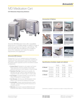 MD Medication Cart
LTC Medication Dispensing Solutions




                                                                Accessories & Options




                           MDL                                  Drawer Dividers            Accessories Tray            Multi-Cavity Set

                                           MDM



        MDS


Artromick MD Medication Carts offer unparalleled                Hard Top Surface           Writing Surface             Best Locks
performance in a timeless design to support a range of
medication systems for long-term care settings. The
Artromick MD offers the selection of 3 models to
ensure the medication cart meets the capacity
requirements of its application.


Artromick MD Features
                                                                Electronic Locking         Narcotic Box                Removable Trays
Choose from 3”, 6” or 9” drawers and / or a full range of
cassette sizes will maximize your medication capacity and
organization. Dual-sided patient drawer access supports
the highest patient capacities and the most efficient drawer    Specifications (includes single end cabinet)
configurations.
                                                                                                  Height          Depth            Width
   • Control Panel: Standard on all models, the Control
     Panel organizes common supplies and provides               S Model         Compact           38 7/8“         26 3/8“          26 1/8“
     additional shelving for bulk supplies or liquid storage.                   Standard          41 7/8“         26 3/8“          26 1/8“
   • Seamless Top Cap: Expansive and durable, the               M Model Compact                   38 7/8“         26 3/8“          36 7/8“
     seamless top cap is easy to clean and features an                  Standard                  41 7/8“         26 3/8“          36 7/8“
     integrated handle and raised edge to contain spills.
                                                                L Model         Compact           38 7/8“         26 3/8“          44“
   • Cart Height: Complete flexibility assured with the
                                                                                Standard          41 7/8“         26 3/8“          44“
     choice of standard or compact height.
   • Cart Bumper: All Artromick MD Medication Carts
     feature a non-marring full wraparound bumper.
   • Locking Bar: Unique, pivoting locking bar means
     “one-step” sectional locking and the assurance of
     complete security.
   • Warranty: Artromick’s exclusive Medication Cart
     Protection Plan offers a 10 year limited warranty.         Specifications, availability & components are subject to change without notice.




www.artromick.com                                               800 848 6462                                  4800 Hilton Corporate Drive
© Artromick, 2009                                               614 864 9966                                  Columbus, Ohio 43232
 