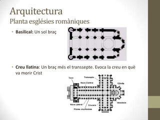 Arquitectura
Planta esglésies romàniques
• Basilical: Un sol braç




• Creu llatina: Un braç més el transsepte. Evoca la creu en què
  va morir Crist
 