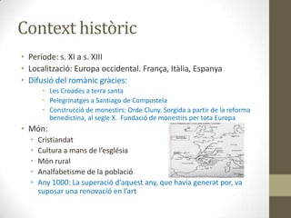 Context històric
• Període: s. XI a s. XIII
• Localització: Europa occidental. França, Itàlia, Espanya
• Difusió del romànic gràcies:
       • Les Croades a terra santa
       • Pelegrinatges a Santiago de Compostela
       • Construcció de monestirs: Orde Cluny. Sorgida a partir de la reforma
         benedictina, al segle X. Fundació de monestirs per tota Europa
• Món:
  •   Cristiandat
  •   Cultura a mans de l’església
  •   Món rural
  •   Analfabetisme de la població
  •   Any 1000: La superació d’aquest any, que havia generat por, va
      suposar una renovació en l’art
 