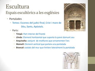 Escultura
Espais escultòrics a les esglésies
• Portalades
  • Temes: Escenes del judici final, Crist i mare de
            Déu, Sants, Apòstols.
  • Parts:
     •   Timpà: Part interior del frontó
     •   Llinda: Element horitzontal que suporta la paret damunt seu
     •   Arquivolta: conjunt de motllures que ornamenten l’arc
     •   Mainell: Element vertical que parteix una portalada
     •   Brancal: costats del mur que limiten lateralment la portalada
 