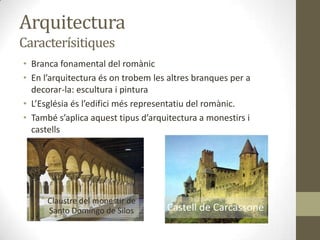 Arquitectura
Caracterísitiques
• Branca fonamental del romànic
• En l’arquitectura és on trobem les altres branques per a
  decorar-la: escultura i pintura
• L’Església és l’edifici més representatiu del romànic.
• També s’aplica aquest tipus d’arquitectura a monestirs i
  castells




      Claustre del monestir de
      Santo Domingo de Silos        Castell de Carcassone
 