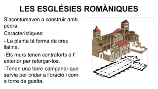 LES ESGLÉSIES ROMÀNIQUES
S’acostumaven a construir amb
pedra.
Característiques:
- La planta té forma de creu
llatina.
-Els murs tenen contraforts a l’
exterior per reforçar-los.
-Tenen una torre-campanar que
servia per cridar a l’oració i com
a torre de guaita.

 