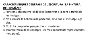 CARACTERÍSTIQUES GENERALS DE L’ESCULTURA I LA PINTURA
DEL ROMÀNIC:
1.Funcions: decorativa i didàctica (ensenyar a la gent a través de
les imatges).
2.No es busca la bellesa ni la perfecció, sinó que el missatge siga
clar.
3.No hi ha proporció, perspectiva ni moviment.
4.Jerarquització de les imatges (les més importants representades
més grans).
 