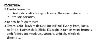ESCULTURA:
1.Funció decorativa:
• Interior dels edificis: capitells o escultura exempta de fusta.
• Exterior: portades.
2.Depèn de l’arquitectura.
3.Temes: Crist i la Mare de Déu, Judici Final, Evangelistes, Sants,
Apòstols, Escenes de la Bíblia. Els capitells també estan decorats
amb formes geomètriques, vegetals, animals, mitologia,
dimonis,…
 